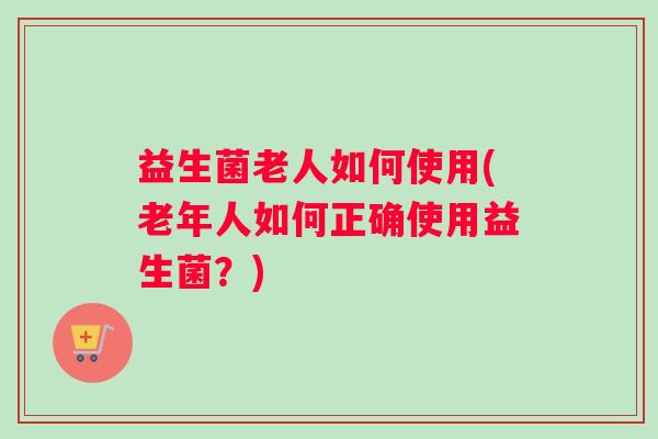 益生菌老人如何使用(老年人如何正确使用益生菌?) 益生菌老人如何使用(老年人如何正确使用益生菌?)
