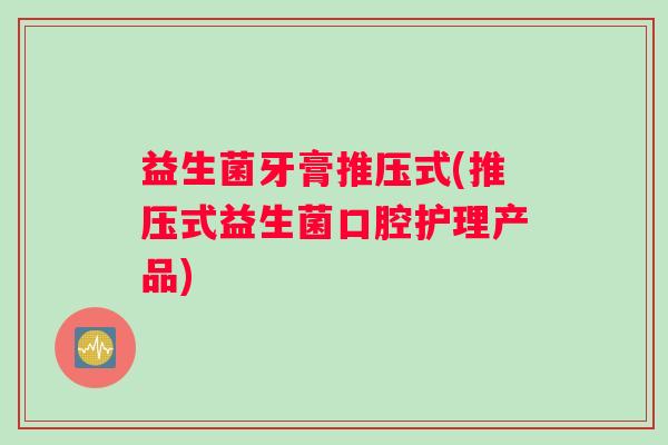 益生菌牙膏推压式(推压式益生菌口腔护理产品)