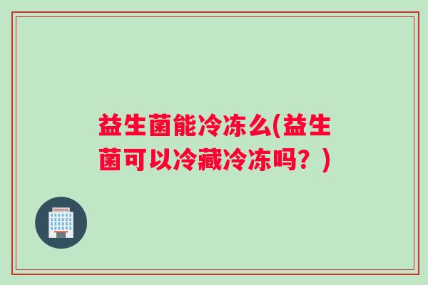 益生菌能冷冻么(益生菌可以冷藏冷冻吗?) 益生菌能冷冻么(益生菌可以冷藏冷冻吗?)