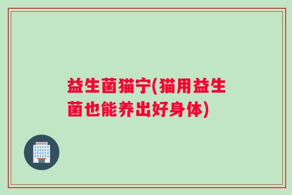 益生菌猫宁(猫用益生菌也能养出好身体) 益生菌猫宁(猫用益生菌也能养出好身体)