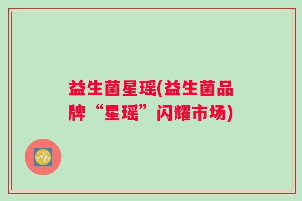 益生菌星瑶(益生菌品牌“星瑶”闪耀市场) 益生菌星瑶(益生菌品牌“星瑶”闪耀市场)