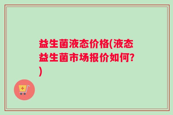 益生菌液态价格(液态益生菌市场报价如何？)