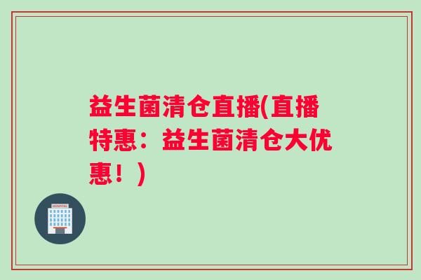 益生菌清仓直播(直播特惠：益生菌清仓大优惠！)