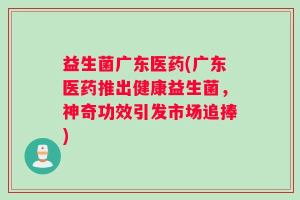 益生菌广东医药(广东医药推出健康益生菌，神奇功效引发市场追捧)