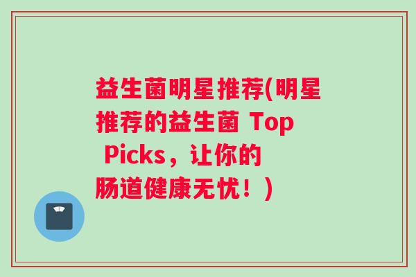 益生菌明星推荐(明星推荐的益生菌 Top Picks，让你的肠道健康无忧！)