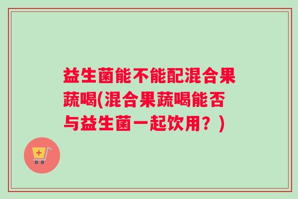 益生菌能不能配混合果蔬喝(混合果蔬喝能否与益生菌一起饮用？)