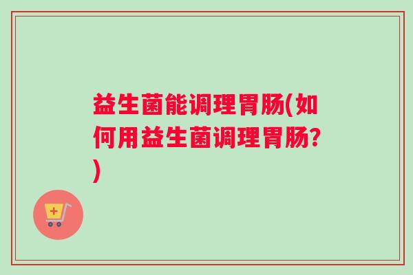 益生菌能调理(如何用益生菌调理?) 益生菌能调理(如何用益生菌调理?)