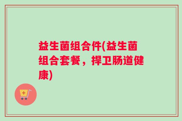 益生菌组合件(益生菌组合套餐,捍卫肠道健康) 益生菌组合件(益生菌组合套餐,捍卫肠道健康)