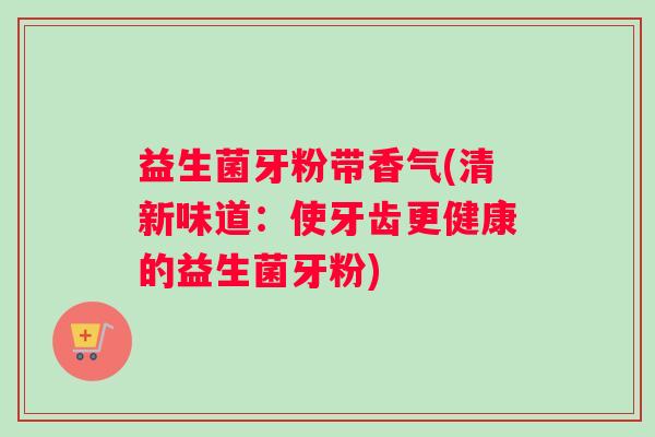 益生菌牙粉带香气(清新味道：使牙齿更健康的益生菌牙粉)