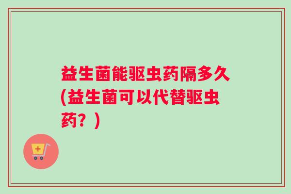 益生菌能驱虫药隔多久(益生菌可以代替驱虫药？)