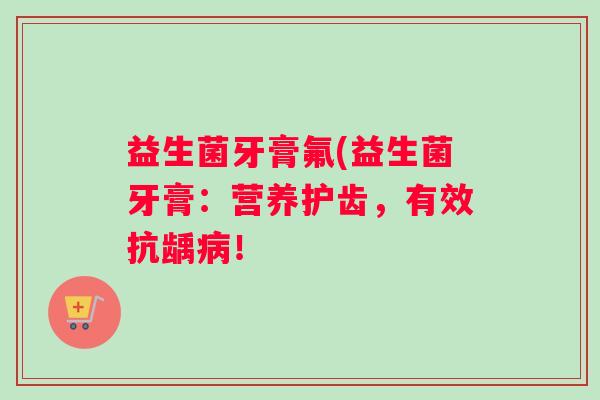 益生菌牙膏氟(益生菌牙膏：营养护齿，有效抗龋病！