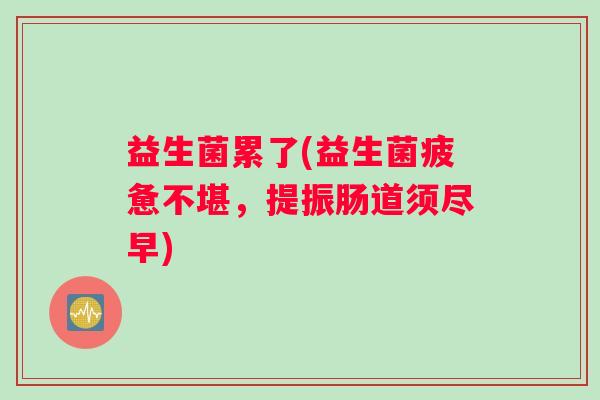 益生菌累了(益生菌疲惫不堪,提振肠道须尽早) 益生菌累了(益生菌疲惫不堪,提振肠道须尽早)