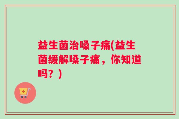 益生菌治嗓子痛(益生菌缓解嗓子痛，你知道吗？)