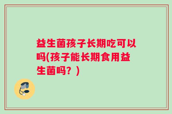 益生菌孩子长期吃可以吗(孩子能长期食用益生菌吗？)