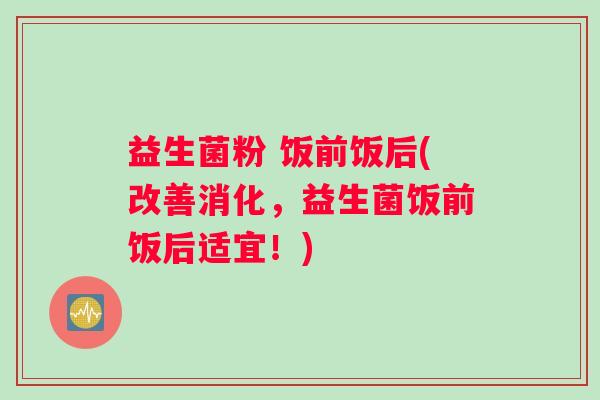 益生菌粉 饭前饭后(改善消化，益生菌饭前饭后适宜！)