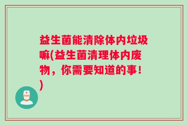 益生菌能清除体内垃圾嘛(益生菌清理体内废物，你需要知道的事！)