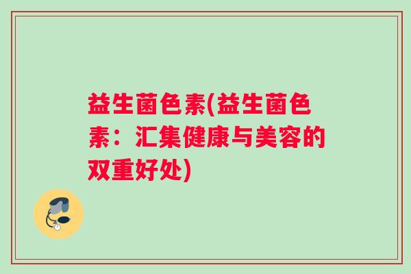 益生菌色素(益生菌色素:汇集健康与美容的双重好处) 益生菌色素(益生菌色素:汇集健康与美容的双重好处)