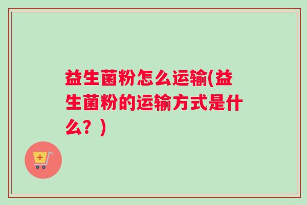 益生菌粉怎么运输(益生菌粉的运输方式是什么？)