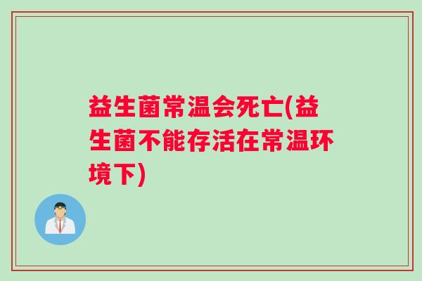 益生菌常温会死亡(益生菌不能存活在常温环境下)