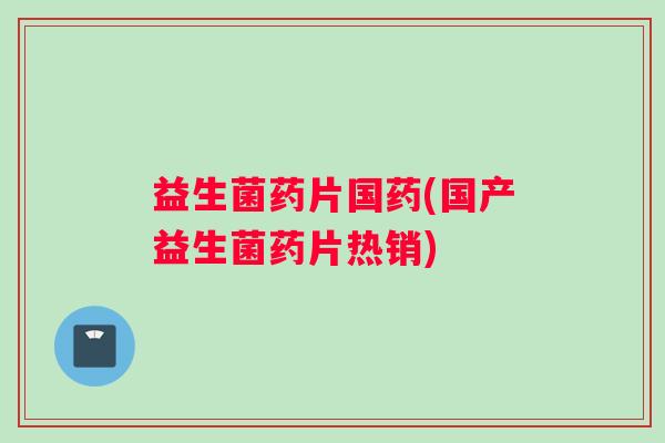 益生菌药片国药(国产益生菌药片热销)