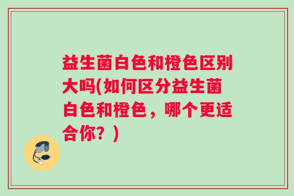 益生菌白色和橙色区别大吗(如何区分益生菌白色和橙色，哪个更适合你？)