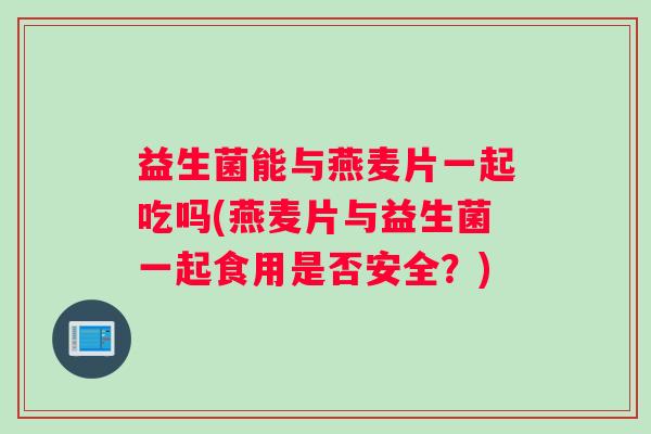 益生菌能与燕麦片一起吃吗(燕麦片与益生菌一起食用是否安全？)