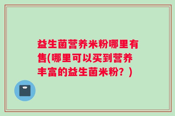 益生菌营养米粉哪里有售(哪里可以买到营养丰富的益生菌米粉？)