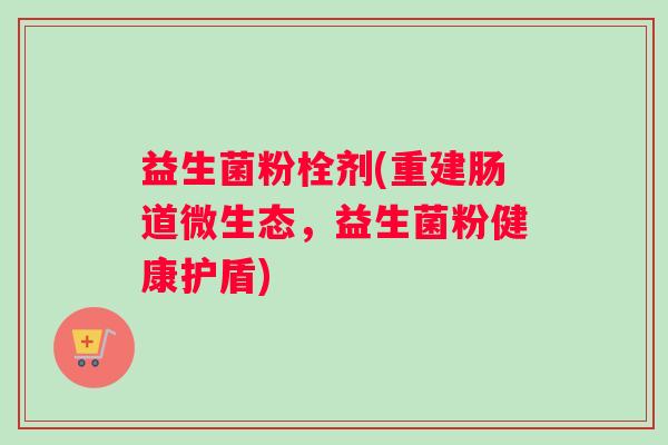 益生菌粉栓剂(重建肠道微生态,益生菌粉健康护盾) 益生菌粉栓剂(重建肠道微生态,益生菌粉健康护盾)