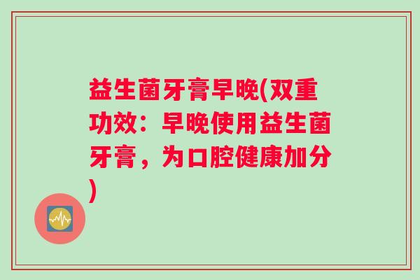 益生菌牙膏早晚(双重功效：早晚使用益生菌牙膏，为口腔健康加分)