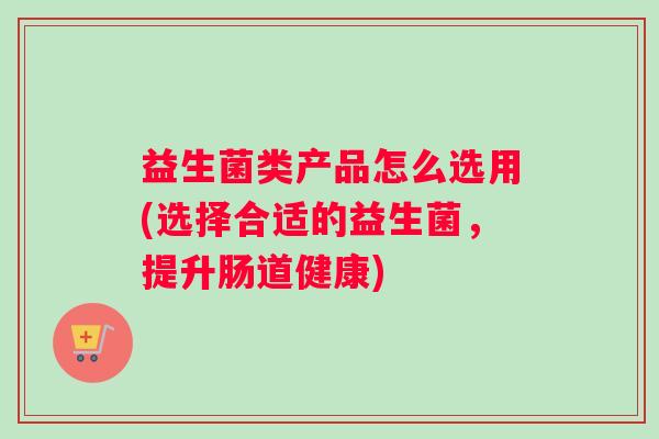 益生菌类产品怎么选用(选择合适的益生菌，提升肠道健康)