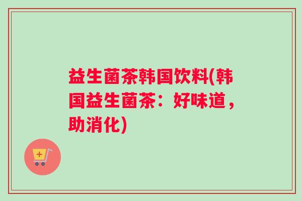 益生菌茶韩国饮料(韩国益生菌茶：好味道，助消化)