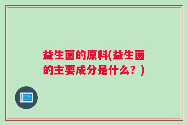 益生菌的原料(益生菌的主要成分是什么?) 益生菌的原料(益生菌的主要成分是什么?)