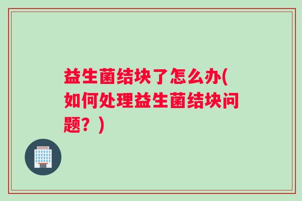 益生菌结块了怎么办(如何处理益生菌结块问题？)