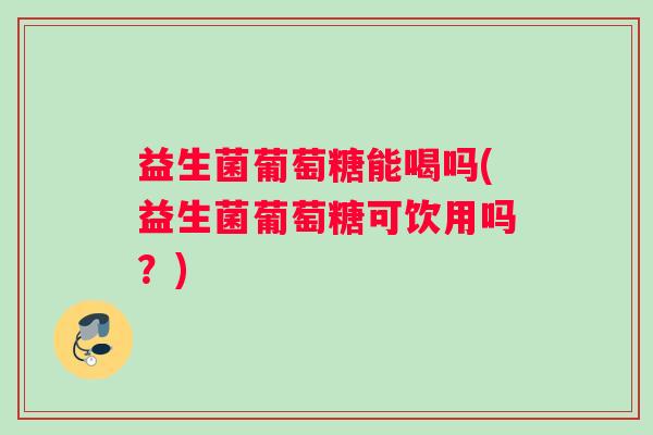 益生菌葡萄糖能喝吗(益生菌葡萄糖可饮用吗？)