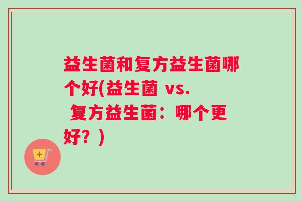 益生菌和复方益生菌哪个好(益生菌 vs. 复方益生菌：哪个更好？)