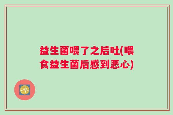 益生菌喂了之后吐(喂食益生菌后感到恶心)