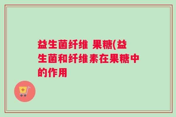 益生菌纤维 果糖(益生菌和纤维素在果糖中的作用