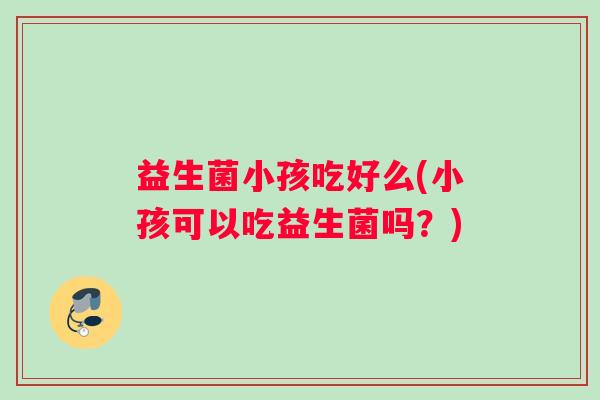 益生菌小孩吃好么(小孩可以吃益生菌吗？)