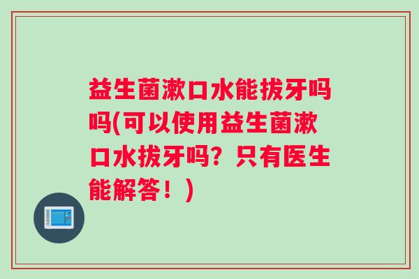 益生菌漱口水能拔牙吗吗(可以使用益生菌漱口水拔牙吗？只有医生能解答！)