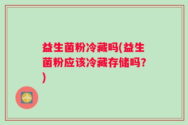益生菌粉冷藏吗(益生菌粉应该冷藏存储吗？)
