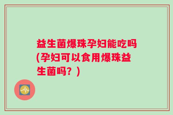 益生菌爆珠孕妇能吃吗(孕妇可以食用爆珠益生菌吗？)