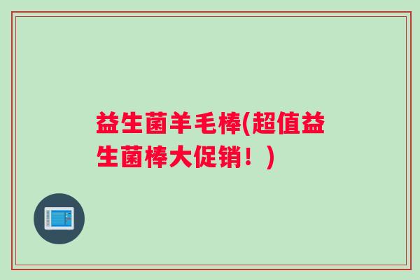 益生菌羊毛棒(超值益生菌棒大促销！)