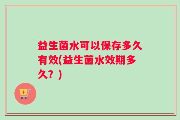 益生菌水可以保存多久有效(益生菌水效期多久?) 益生菌水可以保存多久有效(益生菌水效期多久?)