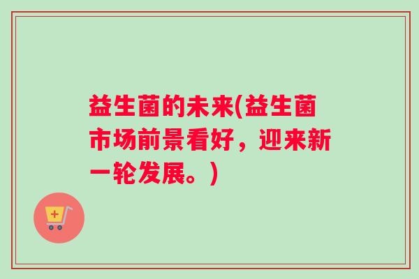 益生菌的未来(益生菌市场前景看好,迎来新一轮发展。) 益生菌的未来(益生菌市场前景看好,迎来新一轮发展。)