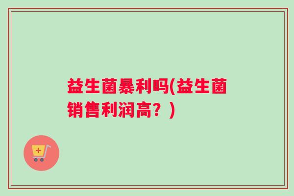 益生菌暴利吗(益生菌销售利润高？)