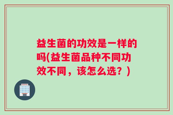 益生菌的功效是一样的吗(益生菌品种不同功效不同,该怎么选?) 益生菌的功效是一样的吗(益生菌品种不同功效不同,该怎么选?)