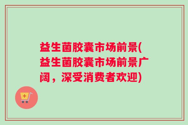 益生菌胶囊市场前景(益生菌胶囊市场前景广阔,深受消费者欢迎) 益生菌胶囊市场前景(益生菌胶囊市场前景广阔,深受消费者欢迎)