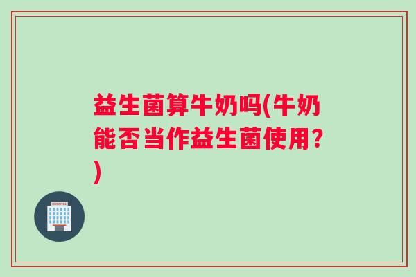 益生菌算牛奶吗(牛奶能否当作益生菌使用？)