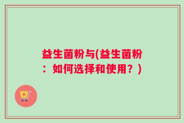 益生菌粉与(益生菌粉:如何选择和使用?) 益生菌粉与(益生菌粉:如何选择和使用?)