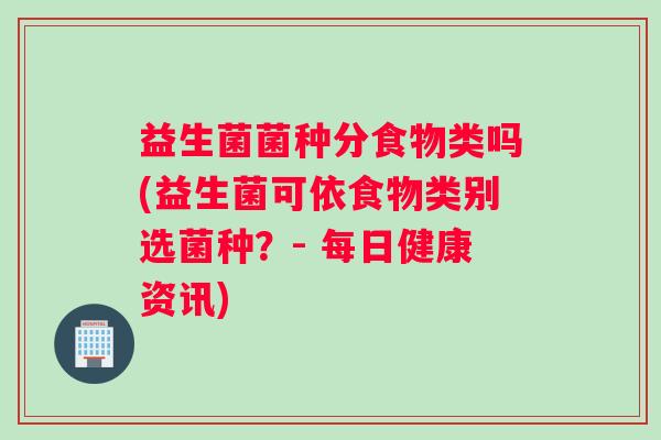 益生菌菌种分食物类吗(益生菌可依食物类别选菌种?- 每日健康资讯) 益生菌菌种分食物类吗(益生菌可依食物类别选菌种?- 每日健康资讯)